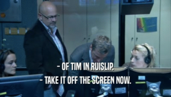 - OF TIM IN RUISLIP. - TAKE IT OFF THE SCREEN NOW. 