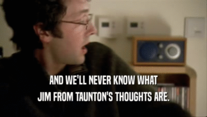 AND WE'LL NEVER KNOW WHAT JIM FROM TAUNTON'S THOUGHTS ARE. 