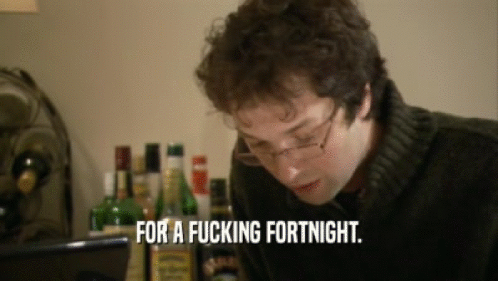 FOR A FUCKING FORTNIGHT.  