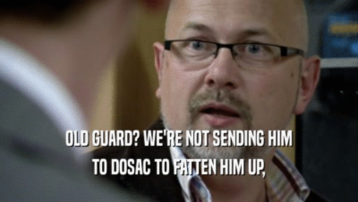 OLD GUARD? WE'RE NOT SENDING HIM TO DOSAC TO FATTEN HIM UP, 