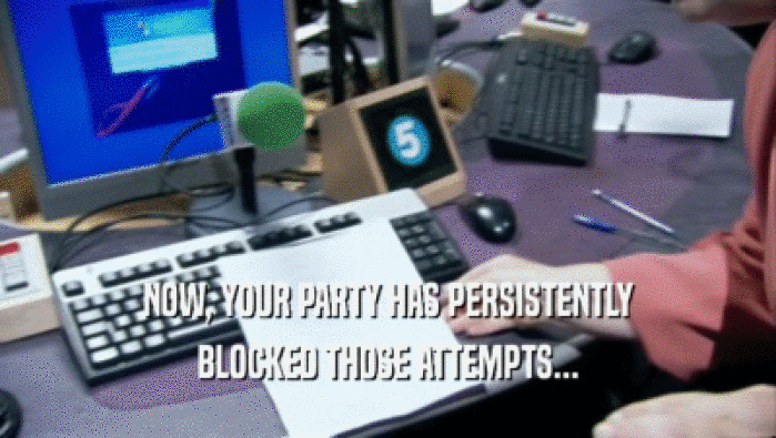 NOW, YOUR PARTY HAS PERSISTENTLY
 BLOCKED THOSE ATTEMPTS...
 