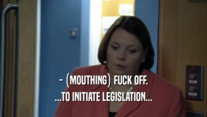 - (MOUTHING) FUCK OFF.
 ...TO INITIATE LEGISLATION...
 