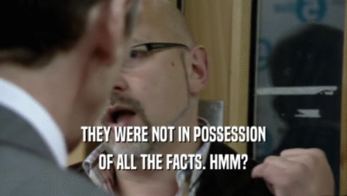 THEY WERE NOT IN POSSESSION OF ALL THE FACTS. HMM? 