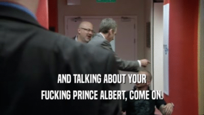 AND TALKING ABOUT YOUR
 FUCKING PRINCE ALBERT, COME ON.
 
