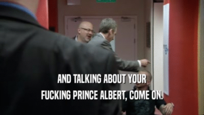 AND TALKING ABOUT YOUR FUCKING PRINCE ALBERT, COME ON. 