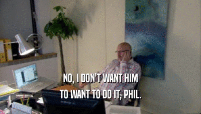 NO, I DON'T WANT HIM TO WANT TO DO IT, PHIL. 