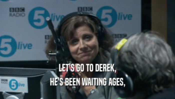 LET'S GO TO DEREK, HE'S BEEN WAITING AGES, 