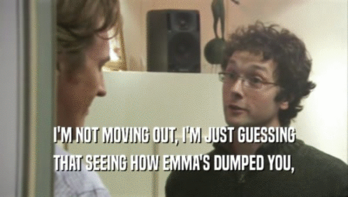 I'M NOT MOVING OUT, I'M JUST GUESSING THAT SEEING HOW EMMA'S DUMPED YOU, 