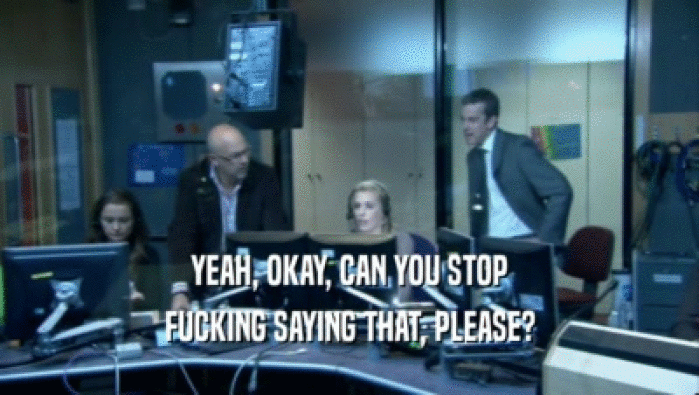 YEAH, OKAY, CAN YOU STOP FUCKING SAYING THAT, PLEASE? 