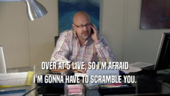 OVER AT 5 LIVE, SO I'M AFRAID I'M GONNA HAVE TO SCRAMBLE YOU. 