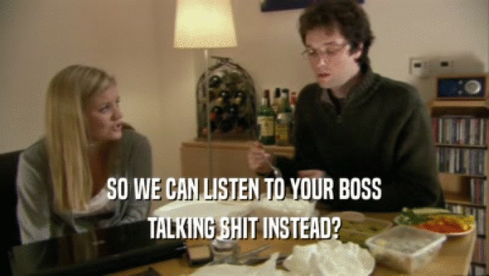 SO WE CAN LISTEN TO YOUR BOSS TALKING SHIT INSTEAD? 