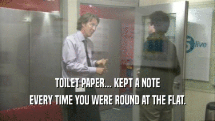TOILET PAPER... KEPT A NOTE EVERY TIME YOU WERE ROUND AT THE FLAT. 