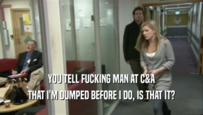 YOU TELL FUCKING MAN AT C&A THAT I'M DUMPED BEFORE I DO, IS THAT IT? 