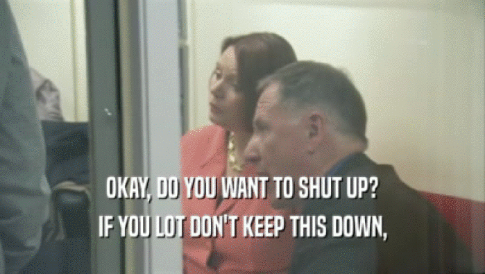 OKAY, DO YOU WANT TO SHUT UP? IF YOU LOT DON'T KEEP THIS DOWN, 