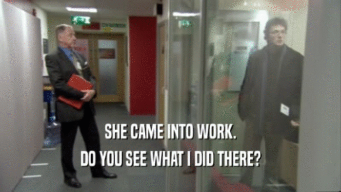 SHE CAME INTO WORK. DO YOU SEE WHAT I DID THERE? 