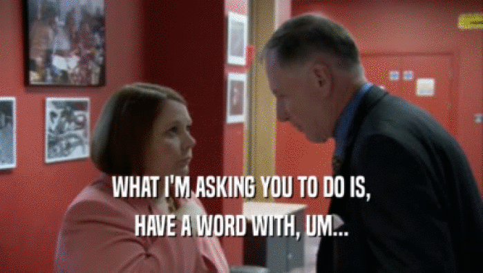WHAT I'M ASKING YOU TO DO IS, HAVE A WORD WITH, UM... 