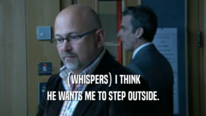 (WHISPERS) I THINK HE WANTS ME TO STEP OUTSIDE. 