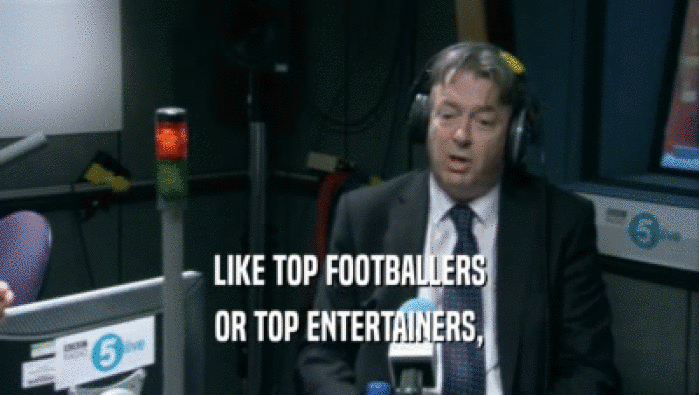 LIKE TOP FOOTBALLERS OR TOP ENTERTAINERS, 
