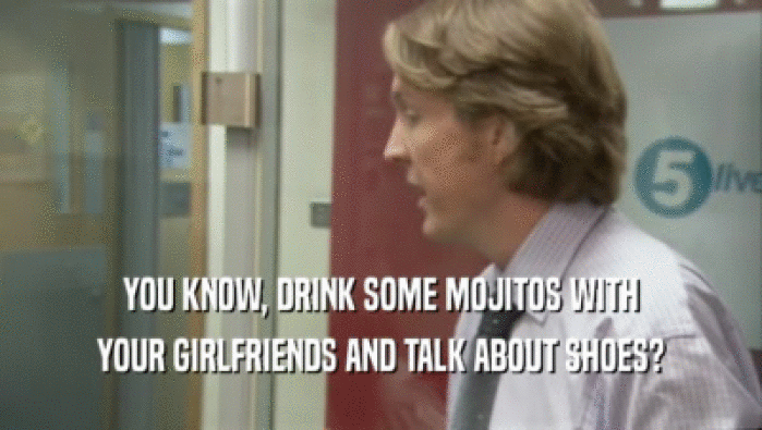 YOU KNOW, DRINK SOME MOJITOS WITH
 YOUR GIRLFRIENDS AND TALK ABOUT SHOES?
 