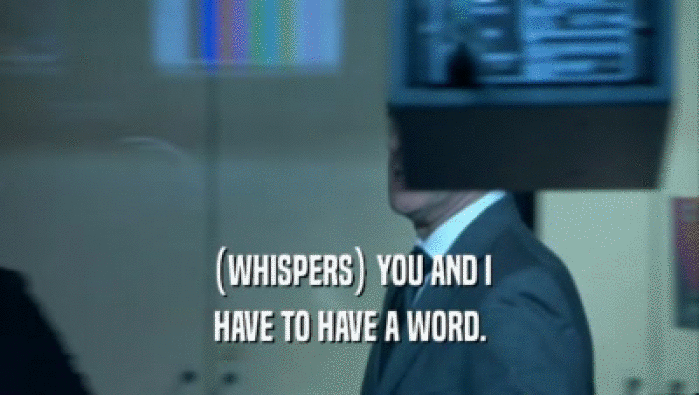 (WHISPERS) YOU AND I HAVE TO HAVE A WORD. 