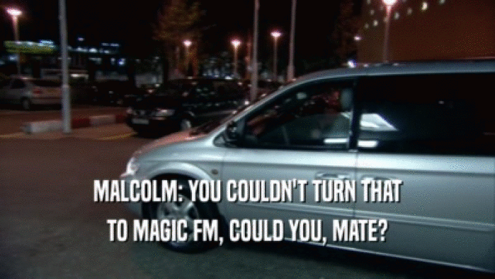 MALCOLM: YOU COULDN'T TURN THAT
 TO MAGIC FM, COULD YOU, MATE?
 