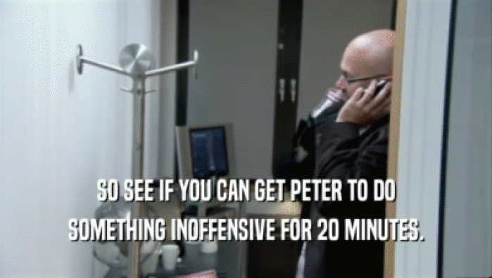 SO SEE IF YOU CAN GET PETER TO DO SOMETHING INOFFENSIVE FOR 20 MINUTES. 
