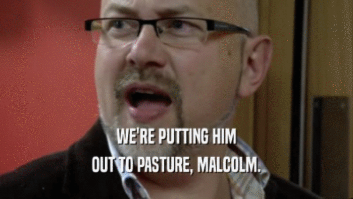 WE'RE PUTTING HIM OUT TO PASTURE, MALCOLM. 
