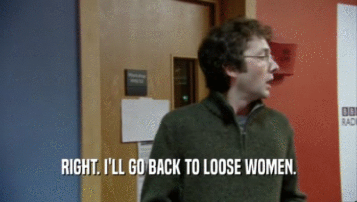 RIGHT. I'LL GO BACK TO LOOSE WOMEN.
  
