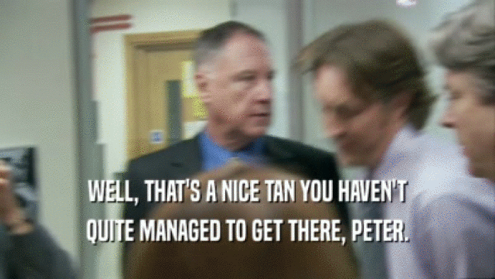 WELL, THAT'S A NICE TAN YOU HAVEN'T QUITE MANAGED TO GET THERE, PETER. 