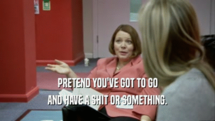 PRETEND YOU'VE GOT TO GO AND HAVE A SHIT OR SOMETHING. 