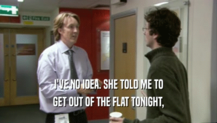 I'VE NO IDEA. SHE TOLD ME TO GET OUT OF THE FLAT TONIGHT, 
