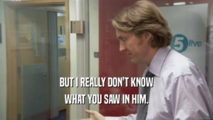 BUT I REALLY DON'T KNOW WHAT YOU SAW IN HIM. 