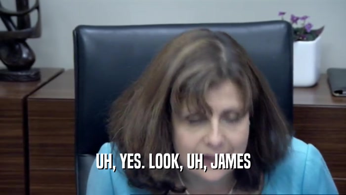 UH, YES. LOOK, UH, JAMES  