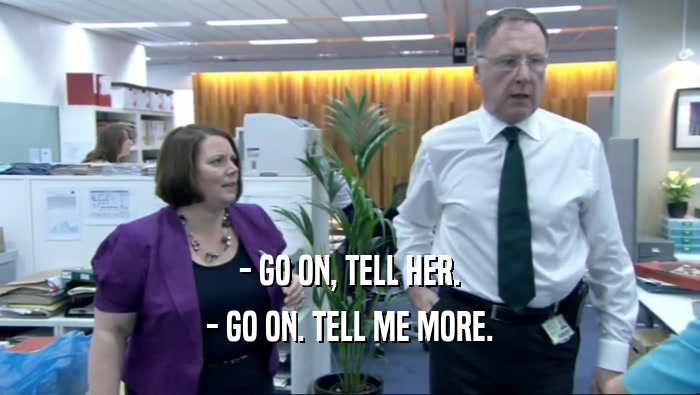 - GO ON, TELL HER. - GO ON. TELL ME MORE. 