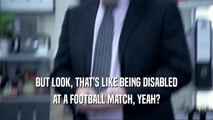 BUT LOOK, THAT'S LIKE BEING DISABLED AT A FOOTBALL MATCH, YEAH? 