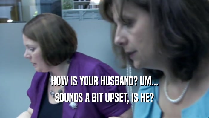 HOW IS YOUR HUSBAND? UM... SOUNDS A BIT UPSET, IS HE? 