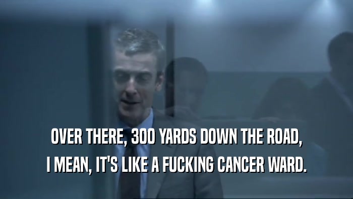 OVER THERE, 300 YARDS DOWN THE ROAD, I MEAN, IT'S LIKE A FUCKING CANCER WARD. 