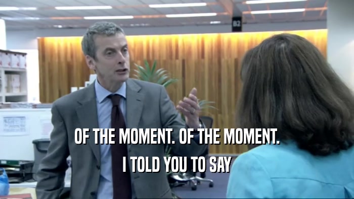 OF THE MOMENT. OF THE MOMENT. I TOLD YOU TO SAY 