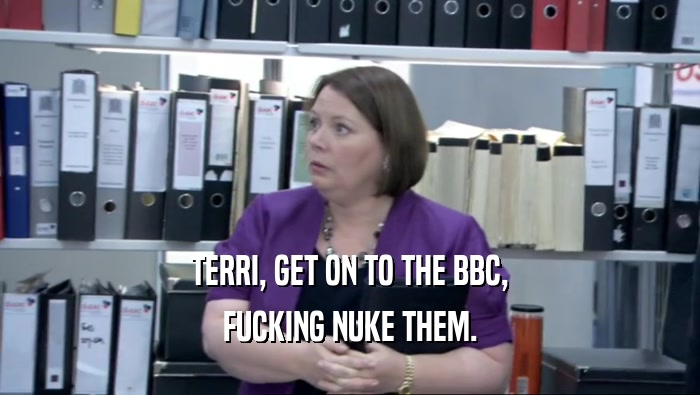 TERRI, GET ON TO THE BBC, FUCKING NUKE THEM. 