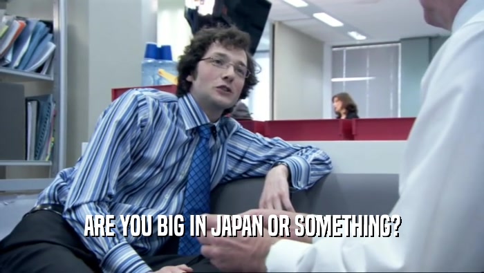ARE YOU BIG IN JAPAN OR SOMETHING?  
