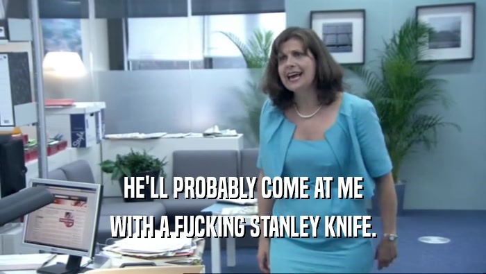 HE'LL PROBABLY COME AT ME WITH A FUCKING STANLEY KNIFE. 
