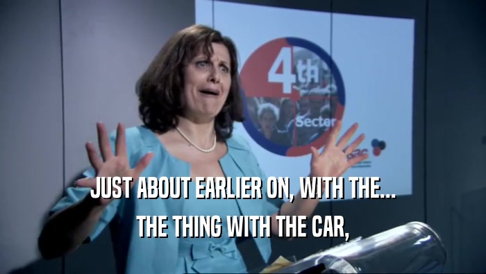 JUST ABOUT EARLIER ON, WITH THE... THE THING WITH THE CAR, 
