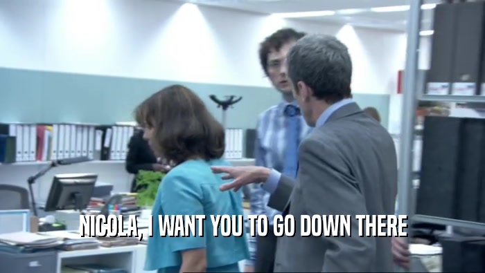 NICOLA, I WANT YOU TO GO DOWN THERE  