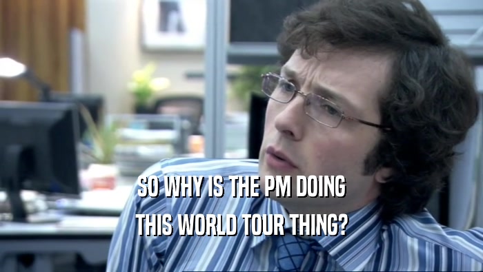 SO WHY IS THE PM DOING THIS WORLD TOUR THING? 