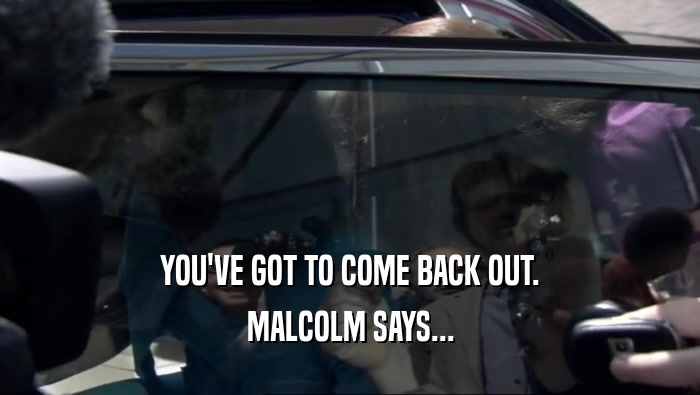 YOU'VE GOT TO COME BACK OUT. MALCOLM SAYS... 
