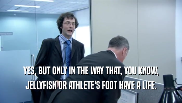 YES, BUT ONLY IN THE WAY THAT, YOU KNOW,
 JELLYFISH OR ATHLETE'S FOOT HAVE A LIFE.
 