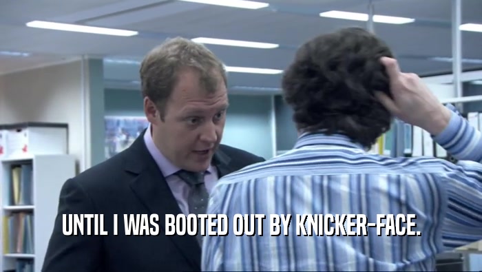 UNTIL I WAS BOOTED OUT BY KNICKER-FACE.  