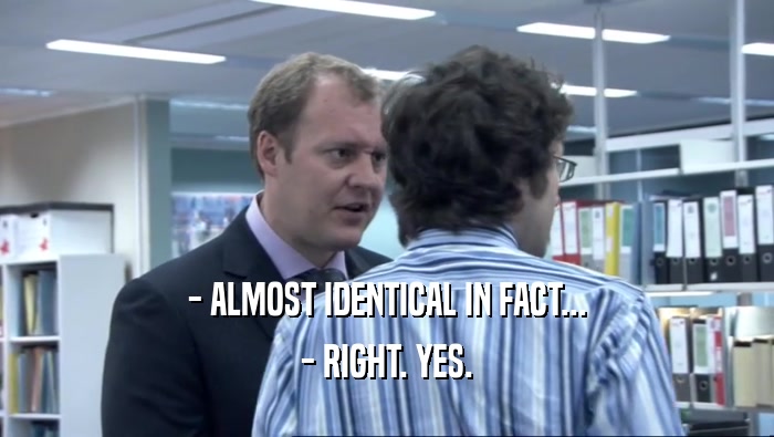 - ALMOST IDENTICAL IN FACT... - RIGHT. YES. 