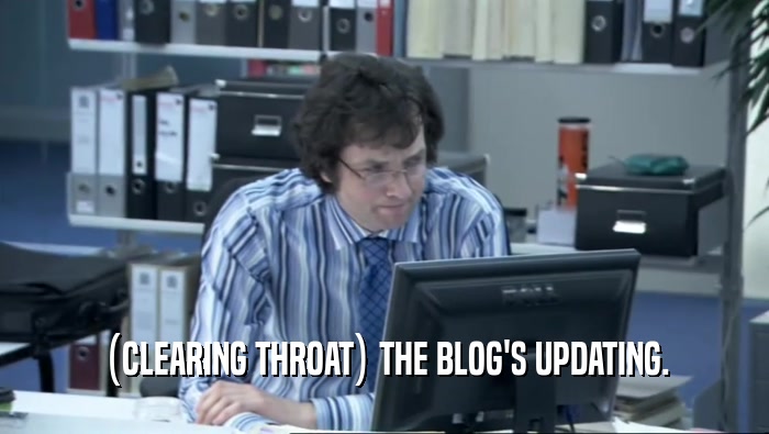 (CLEARING THROAT) THE BLOG'S UPDATING.  