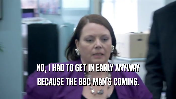 NO, I HAD TO GET IN EARLY ANYWAY BECAUSE THE BBC MAN'S COMING. 